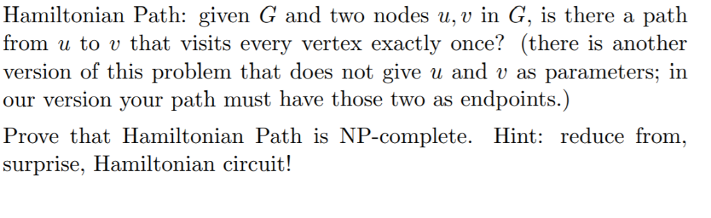 Hamiltonian Path: given G and two nodes u, v in G, is there a path from u to v that visits every vertex exactly once! (there