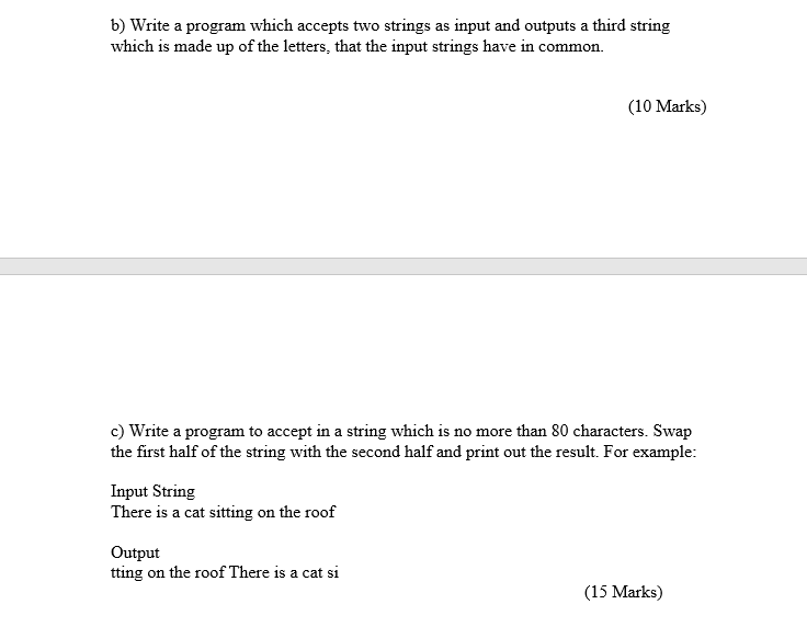 b) Write a program which accepts two strings as input and outputs a third string which is made up of the letters, that the input strings have in common (10 Marks) c) Write a program to accept in a string which is no more than 80 characters. Swap the first half of the string with the second half and print out the result. For example: Input String There is a cat sitting on the roof Output tting on the roof There is a cat si (15 Marks)