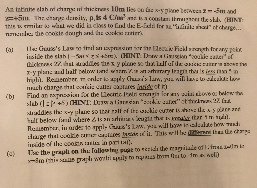 An infinite slab of charge of thickness 10m lies on the x-y plane between z-5m and z-+5m. The charge density, p. is 4 C/m3 and is a constant throughout the slab. (HINT this is similar to what we did in class to find the E-field for an infinite sheet of charge... remember the cookie dough and the cookie cutter). Use Gausss Law to find an expression for the Electric Field strength for any point inside the slab (-5m s zs+5m). (HINT: Draw a Gaussian cookie cutter of thickness 2Z that straddles the x-y plane so that half of the cookie cutter is above the x-y plane and half below (and where Z is an arbitrary length that is less than 5 m high). Remember, in order to apply Gausss Law, you will have to calculate how much charge that cookie cutter captures inside of it). Find an expression for the Electric Field strength for any point above or below the slab (l z 2 +5) (HINT: Draw a Gaussian cookie cutter of thickness 2Z that straddles the x-y plane so that half of the cookie cutter is above the x-y plane and half below (and where Z is an arbitrary length that is greater than 5 m high). Remember, in order to apply Gausss Law, you will have to calculate how much charge that cookie cutter captures inside of it. This will be different than the charge inside of the cookie cutter in part (a)). Use the graph on the following page to sketch the magnitude of E from z-0m to z-8m (this same graph would apply to regions from Om to -4m as well). (a) (b) (c)