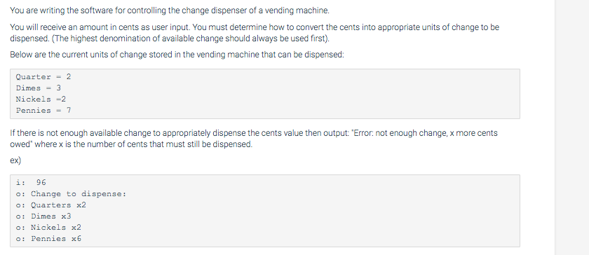 You are writing the software for controlling the change dispenser of a vending machine. You will receive an amount in cents a