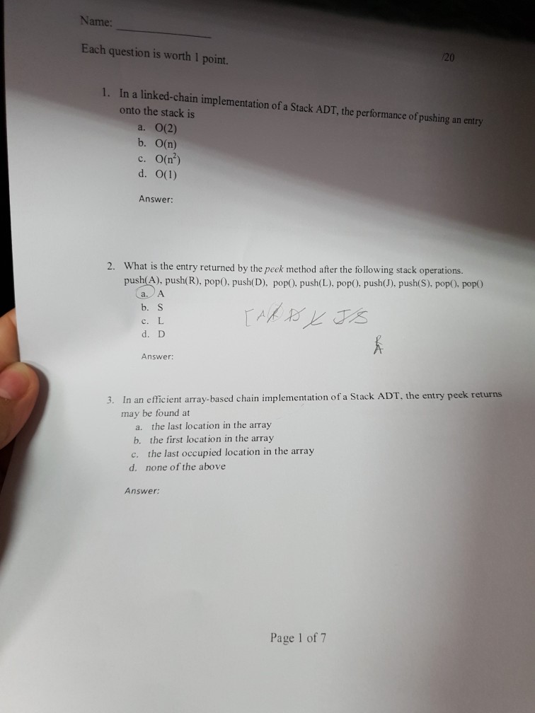 Name: Each question is worth 1 point. 20 1. In a linked-chain implementation of a Stack ADT, the performance of pushing an entry onto the stack is a. 0(2) b. О(n) С. 0(r) Answer: What is the entry returned by the peek method after the following stack operations. push(A), push(R), pop0. push(D), popO, push(L), pop0, pushJ), push(S), pop). pop 2. b.S c. L d. D Answer: n an efficient array-based chain implementation of a Stack ADT, the entry peek returns may be found at 3. I a. the last location in the array b. the first location in the array c. the last occupied location in the array d. none of the above Answer Page 1 of 7