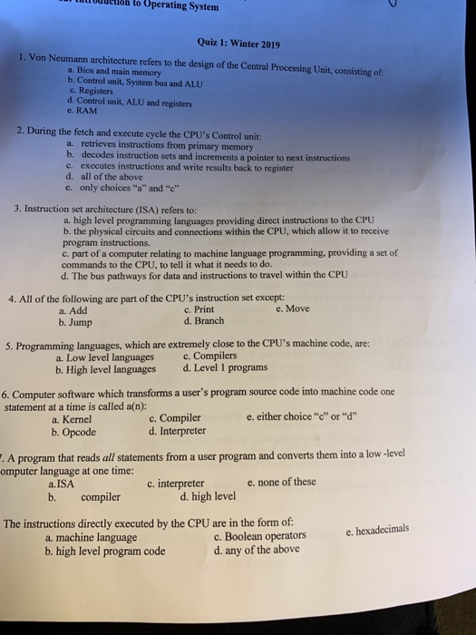 Infoddetióh to Operating System Quiz 1: Winter 2019 . Von Neumann architecture refers to the design of the Central Processing Unit, consisting of a. Bios and main memory b. Control unit, System bus and ALU c. Registers d. Control unit, ALU and registers e. RAM 2. During the fetch and execute cycle the CPUs Control unit: a. retrieves instructions from primary memory b. decodes instruction sets and increments a pointer to next instructions c. executes instructions and write results back to register d. all of the above e, only choices “a and c” 3. Instruction set architecture (ISA) refers to: a. high level programming languages providing direct instructions to the CPU b. the physical circuits and connections within the CPU, which allow it to receive program instructions c. part of a computer relating to machine language programming, providing a set of commands to the CPU, to tell it what it needs to do. d. The bus pathways for data and instructions to travel within the CPU 4. All of the following are part of the CPUs instruction set except: e. Move a. Add b. Jump c. Print d. Branch 5. Progranaming lwngcu whicey citer o the CPUs machine code are b. High level languages d. Level 1 programs 6. Computer software which transforms a users program source code into machine code one statement at a time is called a(n): a. Kernel b. Opcode e. either choice c or d c. Compiler d. Interpreter them into a low -level . A program that reads all statements from a user program and converts omputer language at one time: compilerinterpreter The instructions directly executed by the CPU are in the form of e. none of these a.ISA b. compiler d. high level e. hexadecimals a. machine language b. high level program code c. Boolean operators d. any of the above