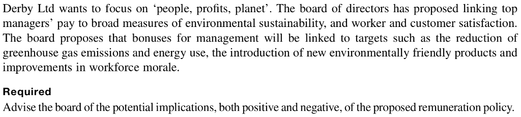 Derby Ltd wants to focus on people, profits, planet. The board of directors has proposed linking top managers pay to broad measures of environmental sustainability, and worker and customer satisfaction. The board proposes that bonuses for management will be linked to targets such as the reduction of greenhouse gas emissions and energy use, the introduction of new environmentally friendly products and improvements in workforce morale. Required Advise the board of the potential implications, both positive and negative, of the proposed remuneration policy