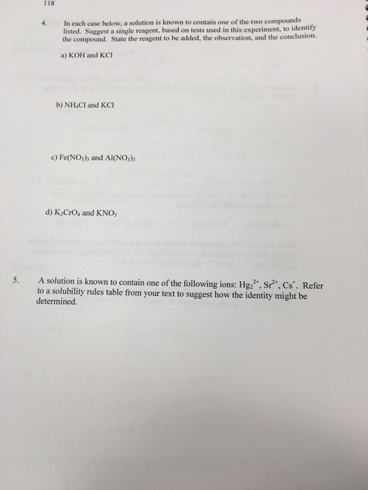 118 4. In each case below, a solution is known to contain one of the two compounds listed. Suggest a single reagent, based on tests used in this experiment, to identify the compound. State the reagent to be added, the observation, and the conelusion a) KOH and KCI b) NH,Cl and KCI c) Fe(NOs)s and Al(NO,)s d) K CrOs and KNO 5. A solution is known to contain one of the following ions: Hg2,Sr, Cs . Refer to a solubility rules table from your text to suggest how the identity might be determined.