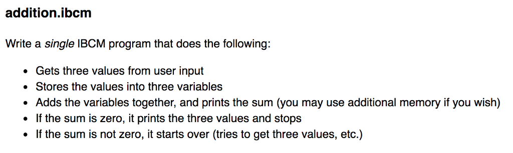 addition.ibcm Write a single IBCM program that does the following Gets three values from user input . Stores the values into three variables . Adds the variables together, and prints the sum (you may use additional memory if you wish) . If the sum is zero, it prints the three values and stops . If the sum is not zero, it starts over (tries to get three values, etc.)