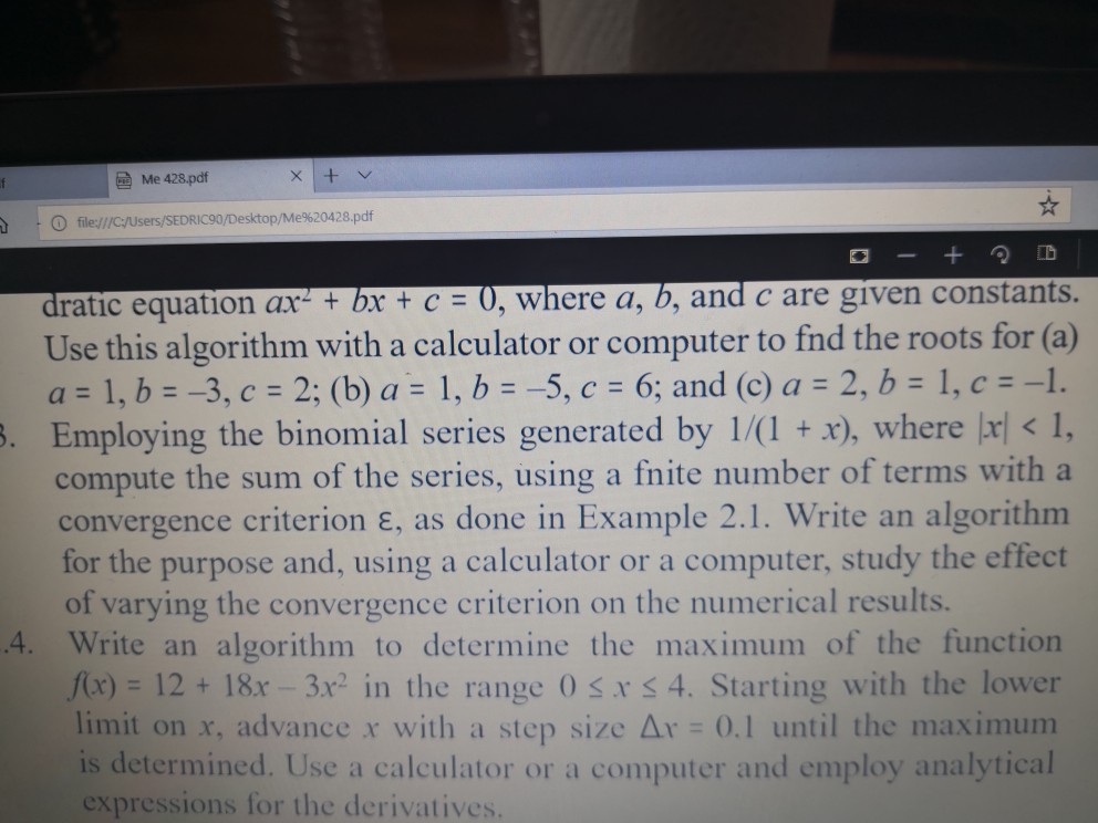 ?Me 428.pdf ? file:///C/Users/SEDRIC90/Desktop/Me%20428.pdf dratic equation ax-+ bx + c = 0, where a, b, and c are given constants. Use this algorithm with a calculator or computer to fnd the roots for (a) a 1, b- -3, c 2; (b) a 1, b -5, c 6; and (c) a 2, b 1, c1. . Employing the binomial series generated by 1/(1 x), where r <, compute the sum of the series, using a fnite number of terms with a convergence criterion E, as done in Example 2.1. Write an algorithm for the purpose and, using a calculator or a computer, study the effect of varying the convergence criterion on the numerical results. 4. Write an algorithm to determine the maximum of the function f(x)= 12 + 18x_3r in the range 0 x 4. Starting with the lower limit on x, advance x with a step size ? 0.1 until the maximum is determined. Use a calculator or a computer and employ analytical expressions for the derivatives.