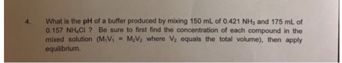 4 What is the pH of a buffer produced by mixing 150 mL of 0.421 NHs and 175 mL of 0.157 NH CI? Be sure to first find the concentration of each compound in the mixed solution (M,V1 = MA, where V2 equals the total volume), then apply equilibrium.