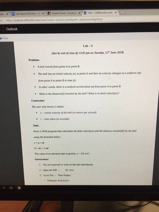 ×? ?> Mail, ha60ernalscedu × xQuab Report 002.docx-G https//outlook.office365.com/owa/?realm# Outlook Student Ema : Universit ? re : ghtbox Print Lab-3 (due by end of class @ 12:05 pm on Tuesday, 12 June 2018) Problem: A ball travels from point A to point B The ball has an initial velocity (u) at point A and then its velocity changes at a uniform rane from point A to point B in time () .In other words, there is a uniform acceleration (a) from point A to point B What is the distance(S) traveled by the ball? 

<div class=
