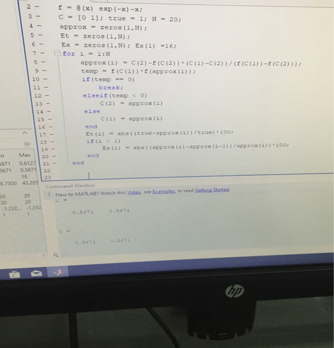 2- =6(x) C = [O 1]; true approx Et=zeros (1,N); Ea = zeros (1,N); Ea(1)-16; f exp (-x)-x; 3- 1; N= 20; zeros (1,N) ; 5- 6- 8 approx (1) E(2)-f (C (2)) (C(1)-C (2) ) / (f(C(1))-f(E(2) ) ) ; = temp f (C (1) ) kf (approx (i)) ; = 10 if (temp = 0) elseif (temp く 0) else break: 12- 13 - 14- 15 16 - C(2) = approx (1) C(1) = appr x (1) end Et ()-abs((true-approx (a))/crue) 100: 19- Ea(i) -abs ( (approx (a)-approx (-1))/approx (3))100 Max 20 endd 671 0.6127 21 5671 0.5671 22 21-end 16 23 e.7300 43.285 20 20 New to MATLAB? Watch this yideo see Examples or read Getting Stasted 20 1.232...-1.232 20