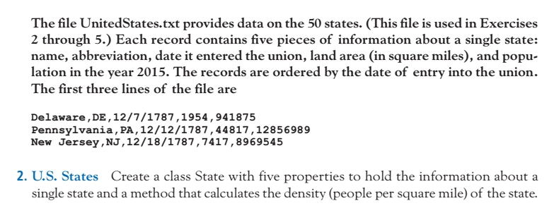 The file UnitedStates.txt provides data on the 50 states. (This file is used in Exercises 2 through 5.) Each record contains five pieces of information about a single state: name, abbreviation, date it entered the union, land area (in square miles), and popu- lation in the year 2015. The records are ordered by the date of entry into the union. The first three lines of the file are Delaware,DE,12/7/1787,1954,941875 Pennsylvania, PA,12/12/1787,44817,12856989 New Jersey, NJ,12/18/1787,7417,8969545 2. U.S. States Create a class State with five properties to hold the information about a single state and a method that calculates the density (people per square mile) of the state.