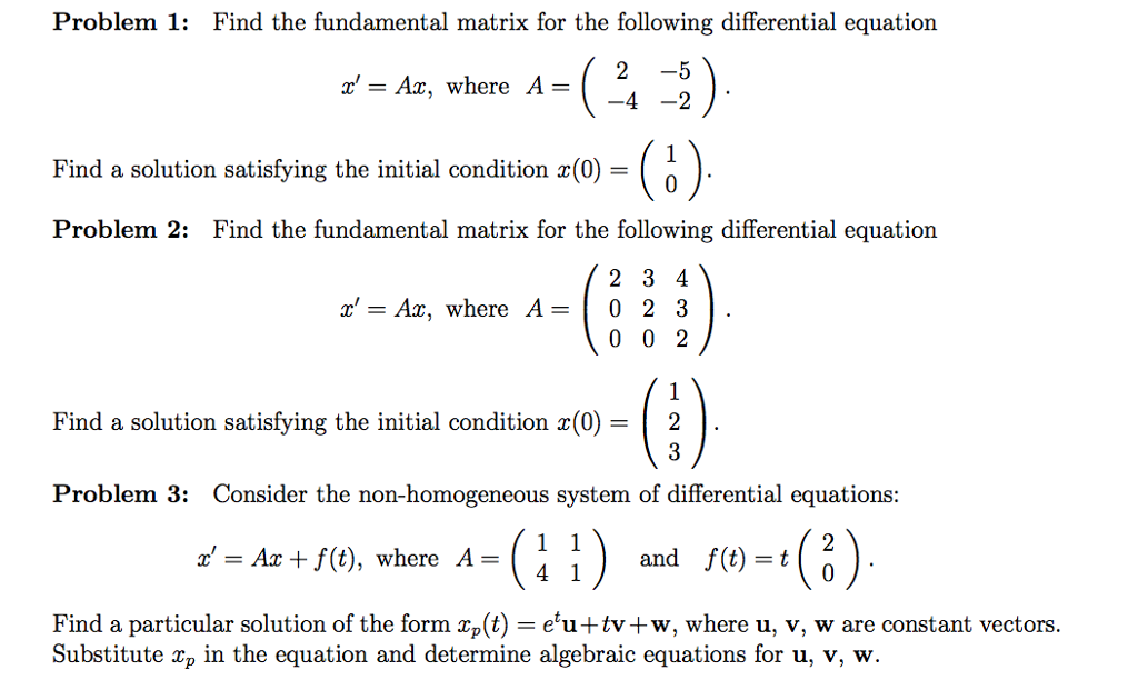 Problem 1: Find the fundamental matrix for the following differential equation 2-5 4 -2 r- Ax, where A- Find a solution satisfying the initial condition x(0)- Problem 2: Find the fundamental matrix for the following differential equation r-Ax, where A0 2 3 Find a solution satisfying the initial condition x(0 ) | 2 Problem 3: Consider the non-homogeneous system of differential equations: -Az+f(t), where A- and f(t)=t Find a particular solution of the form xp (t) eu+tv +w, where u, v, w are constant vectors Substitute xp in the equation and determine algebraic equations for u, v, w