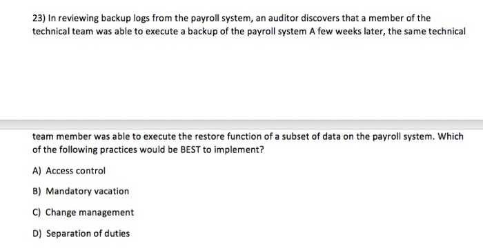 23) In reviewing backup logs from the payroll system, an auditor discovers that a member of the technical team was able to execute a backup of the payroll system A few weeks later, the same technical team member was able to execute the restore function of a subset of data on the payroll system. Which of the following practices would be BEST to implement? A) Access control 8) Mandatory vacation C) Change management D) Separation of duties