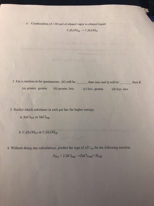 c. Condensation of 1.00 mol of ethanol vapor to ethanol liquid. 2. For a reaction to be spontaneous, ?G will be than zero and Q will be than K (a) greater. greater (b) greater, less (c) less, greater (d) less, less 3. Predict which substance in each par has the higher entropy a. SnCluo or SnClu 4. Without doing any calculations, predict the sign of AS nn for the following reaction: