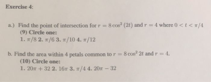 Exercise 4: Find the point of intersection for r = 8 cos2 (21) and r = 4 where 0 < t < ?/4 (9) Circle one: a.) b. Find the area within 4 petals common to r- 8 cos 2t and r 4 (10) Circle one: 1. 20m + 32 2. 16? 3. ?/4 4. 20?-32