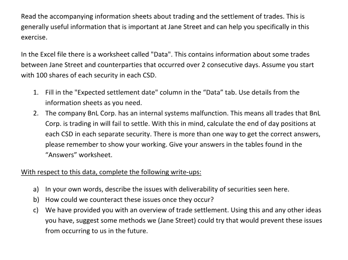 Read the accompanying information sheets about trading and the settlement of trades. this is generally useful information that is important at jane street and can help you specifically in this exercise n the excel file there is a worksheet called data. this contains information about some trades between jane street and counterparties that occurred over 2 consecutive days. assume you start with 100 shares of each security in each csd. fill in the expected settlement date column in the data tab. use details from the information sheets as you need. the company bnl corp. has an internal systems malfunction. this means all trades that bnl corp. is trading in will fail to settle. with this in mind, calculate the end of day positions at each csd in each separate security. there is more than one way to get the correct answers, please remember to show your working. give your answers in the tables found in the answers worksheet 1. 2. a) b) c) in your own words, describe the issues with deliverability of securities seen here. how could we counteract these issues once they occur? we have provided you with an overview of trade settlement. using this and any other ideas you have, suggest some methods we (jane street) could try that would prevent these issues from occurring to us in the future.