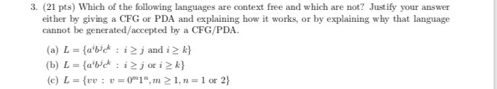 3. (21 pts) Which of the following languages are context free and which are not? Justify your answer either by giving a CFG or PDA and explaining how it works, or by explaining why that language cannot be generated/accepted by a CFG/PDA (a) L = {agit:i2jand i k} (c) L = {vu : u=011,121, n = 1 or 2}