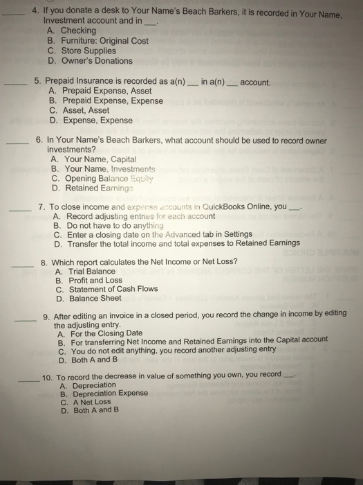 4. If you donate a desk to Your Names Beach Barkers, it is recorded in Your Name, Investment account and in A. Checking B. Furniture: Original Cost C. Store Supplies D. Owners Donations 5. Prepaid Insurance is recorded as a(n) in a(n)account. A. Prepaid Expense, Asset B. Prepaid Expense, Expense C. Asset, Asset D. Expense, Expense 6. In Your Names Beach Barkers, what account should be used to record owner investments? A. Your Name, Capital B. Your Name, Investments C. Opening Balance Equity D. Retained Earningo 7. To close income and expense accounts in QuickBooks Online, you_ A. Record adjusting entries for each account B. Do not have to do anything C. Enter a closing date on the Advanced tab in Settings D. Transfer the total income and total expenses to Retained Earnings 8. Which report calculates the Net Income or Net Loss? A. Trial Balance B. Profit and Loss C. Statement of Cash Flows D. Balance Sheet 9. After editing an invoice in a closed period, you record the change in income by editing the adjusting entry A. For the Closing Date B. For transferring Net Income and Retained Earnings into the Capital account C. You do not edit anything, you record another adjusting entry D. Both A and B 10. To record the decrease in value of something you own, you record. A. Depreciation B. Depreciation Expense C. A Net Loss D. Both A and B