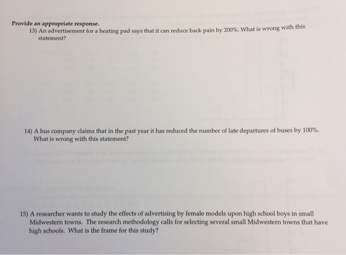Provide an appropriate response. 13) An advertisement for a heating pad says that it can reduce back pain by 200%. What is wrong with this statement? 14) A bus company claims that in the past year it has reduced the number of late departures of buses by 100%. What is wrong with this statement? 15) A researcher wants to study the effects of advertising by female models upon high school boys in small Midwestern towns. The research methodology calls for selecting several small Midwestern towns that have high schools. What is the frame for this study?