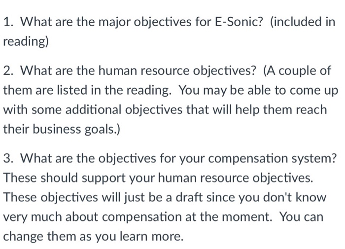 1. What are the major objectives for E-Sonic? (included in reading) 2. What are the human resource objectives? (A couple of them are listed in the reading. You may be able to come up with some additional objectives that will help them reach their business goals.) 3. What are the objectives for your compensation system? These should support your human resource objectives. These objectives will just be a draft since you dont know very much about compensation at the moment. You can change them as you learn more.