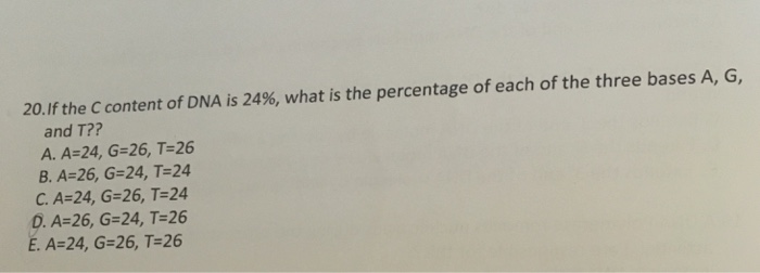 20.If the C content of DNA is 24%, what is the percentage of each of the three bases A, G, and T?? A. A-24, G-26, T-26 B. A-26, G-24, T-24 C. A 24, G 26, T 24 0. A-26, G-24, Т-26 E. A-24, G-26, T-26