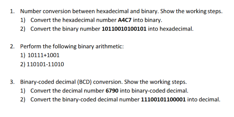 Number conversion between hexadecimal and binary. Show the working steps. 1) Convert the hexadecimal number A4C7 into binary. 2) Convert the binary number 10110010100101 into hexadecimal 1. Perform the following binary arithmetic: 1) 10111+1001 2) 110101-11010 2. Binary-coded decimal (BCD) conversion. Show the working steps. 1) Convert the decimal number 6790 into binary-coded decimal 2) Convert the binary-coded decimal number 11100101100001 into decimal 3.