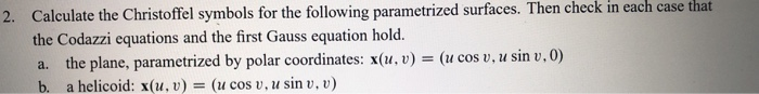 Calculate the Christoffel symbols for the following parametrized surfaces. Then check the Codazzi equations and the first Gauss equation holed. a. the plane, parametrized by polar coordinates: x(u, v) - (u cos v, u sin v.0) b. a helicoid: x(u. v) (u cos v, u sin v, v) in each case that 2.