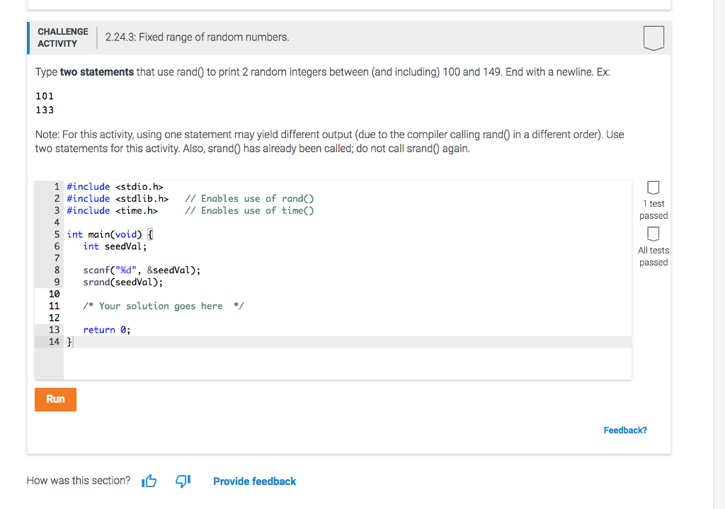 CHALLENGE ACTIVITY 2.24.3: Fixed range of random numbers Type two statements that use rand0 to print 2 random integers between (and including) 100 and 149. End with a newline. Ex: 133 101 Note: For this activity, using one statement may yield different output (due to the compiler calling rand0 in a different order). Use two statements for this activity. Also, srand0 has already been called; do not call srand0 again. 1 #include <stdio.h> 2 #include <stdlib.h> // Enables use of rand() 3 #include <time.h> // Enables use of time() 4 5 int main(void) [ 6 int seedVal; 1 test passed All tests passed 8 scanf(%d, &seedVal); 9 srand(seedVal); 10 /* Your solution goes here*/ 11 12 return 0; 14 Run Feedback? How was this section?I