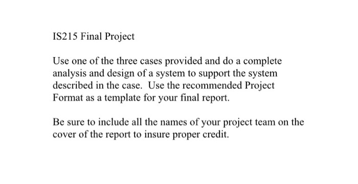 IS215 Final Project Use one of the three cases provided and do a complete analysis and design of a system to support the system described in the case. Use the recommended Project Format as a template for your final report. Be sure to include all the names of your project team on the cover of the report to insure proper credit.