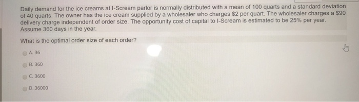 Daily demand for the ice creams at I-Scream parlor is normally distributed with a mean of 100 quarts and a standard deviation of 40 quarts. The owner has the ice cream supplied by a wholesaler who charges $2 per quart. The wholesaler charges a $90 delivery charge independent of order size. The opportunity cost of capital to I-Scream is estimated to be 25% per year Assume 360 days in the year. What is the optimal order size of each order? O A. 36 B. 360 C. 3600 D. 36000