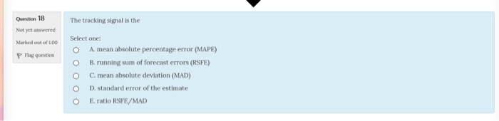 Question 18 Not yct answered Marked out of 1.00 P Flag qoestion The tracking signal is the Select onc: A, mean absolute percentage error (MAPE) O B. running sum of forecast errors (RSFE) 0 C. mean absolute deviation (MAD) O D. standard error of the estimate O E. ratio RSFE/MAD