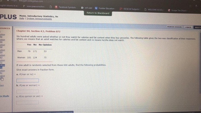 pedugen.wileyplus.com nglish ldioms in a P Facebook Syembols D wfi user wifi user Hodder EducationGCSE All Subjects Hodder Education PlGCSE All Subjects. DWELCOMECCSEI Escape The Ghost Return to Blackboard Mann, Introductory Statistics, 9e SOURCES Chapter 04, Section 4.5, Problem 072 were asked whether or not they watch for calories and fat content when they buy groceries. The following table gives the two-way dassification of their resporses, where yes means that an adult watches for calories and fat content and no means he/she does not watch. ctien ctian ction ction ctian Yes No No Opinion Men 76 171 53 Women 101 124 75 If one adult is randomly selected from these 600 adults, find the following probabilities. Give exact answers in fraction form a.Plman or no) . ction lem b. P(ves or woman)- y Studyc.Pno opinion or yes)-