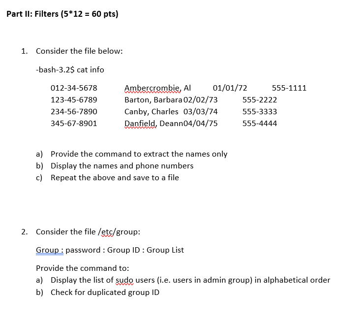 Part Il: Filters (5 12- 60 pts) 1. Consider the file below: bash-3.2$ cat info mbie, Al 01/01/72 555-1111 012-34-5678 123-45-6789 234-56-7890 345-67-8901 Barton, Barbara 02/02/73 Canby, Charles 03/03/74 Danfield, Deann04/04/75 555-2222 555-3333 555-4444 a) b) c) Provide the command to extract the names only Display the names and phone numbers Repeat the above and save to a file Consider the file /etc/group Group: password : Group ID Group List Provide the command to: a) Display the list of sudo users (i.e. users in admin group) in alphabetical order b) Check for duplicated group ID 2.