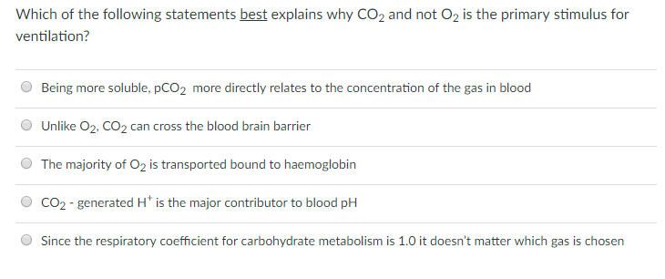 Which of the following statements best explains why CO2 and not 02 is the primary stimulus for ventilation? O Being more soluble, pCO2 more directly relates to the concentration of the gas in blood O Unlike O2, CO2 can cross the blood brain barrier The majority of O2 is transported bound to haemoglobin O CO2- generated H is the major contributor to blood pH Since the respiratory coefficient for carbohydrate metabolism is 1.0 it doesnt matter which gas is chosen