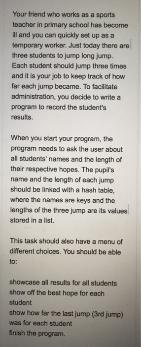 Your friend who works as a sports teacher in primary school has become ill and you can quickly set up as a temporary worker. Just today there are three students to jump long jump. Each student should jump three times and it is your job to keep track of how far each jump became. To facilitate administration, you decide to write a program to record the students results. When you start your program, the program needs to ask the user about all students names and the length of their respective hopes. The pupils name and the length of 

<div class=
