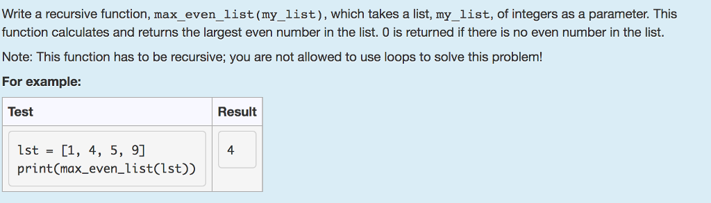 Write a recursive function, max_even_list (my_list), which takes a list, my_list, of integers as a parameter. This function calculates and returns the largest even number in the list. 0 is returned if there is no even number in the list. Note: This function has to be recursive; you are not allowed to use loops to solve this problem! For example: Test Result 1st = [1, 4, 5, 9 print(max_even_list(lst)) 4