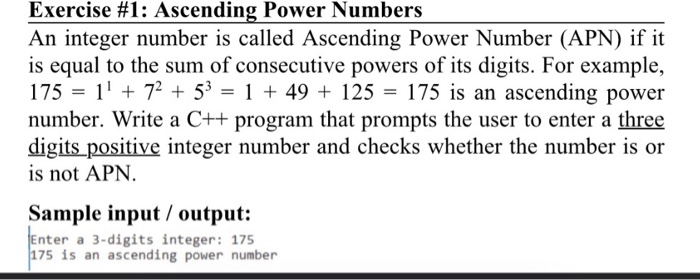 Exercise #1: Ascending Power Numbers An integer number is called Ascending Power Number (APN) if it is equal to the sum of consecutive powers of its digits. For example, 175 = 11 + 72 + 5-1 + 49 + 125 = 175 is an ascending power number. Write a C++ program that prompts the user to enter a three digits positive integer number and checks whether the number is or is not APN Sample input / output: nter a 3-digits integer: 175 175 is an ascending power number