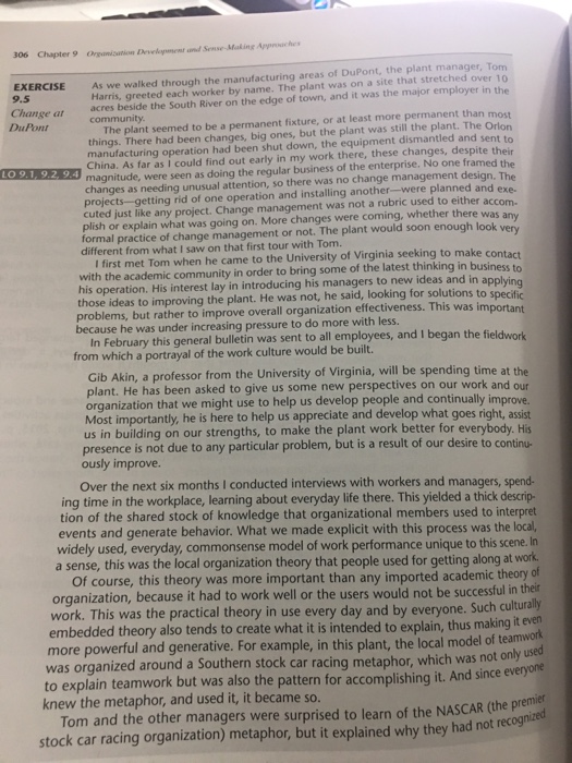 306 chapter 9 organization develoment exercise as we walked through the manufacturing areas of dupont, the plant manager, tom harris, greeted each worker by name. the plant was on a site that stretched over 10 change at acres beside the south river on the edge of town, and it was the major employer in the the plant seemed to be a permanent fixture, or at least more permanent than most things. there had been changes, big ones, but the plant was still the plant. the orlon manufacturing operation had been shut down, the equipment dismantled and sent to china. as far as i could find out early in my work there, these changes, despite their magnitude, were seen as doing the regular business of the enterprise. no one framed the changes as needing unusual attention, so there was no change management design. the 9.5 dupont lo 9.1. 9.2, 9.4 g rid of one operation and installing a nother-wer planned and exe cuted just like any project. change management was not a rubric used to either accom. plish or explain what was going on. more changes were coming, whether there was any ormal practice of change management or not. the plant would soon enough lo different from what i saw on that first tour with tom. i first met tom when he came to the university of virginia seeking to make c ith the academic community in order to bring some of the latest thinking in busin his operation. his interest lay in introducing his managers to new ideas and in those ideas to improving the plant. he was not, he said, looking for solutions to problems, but rather to improve overall organization effectiveness. this was i because he was under increasing pressure to do more with les ontact applying mportant in february this general bulletin was sent to all employees, and i began the from which a portrayal of the work culture would be built. gib akin, a professor from the university of virginia, will be spending time at the lant. he has been asked to give us some new perspectives on our work and our organization that we might use to help us develop people and continually improve. most importantly, he is here to help us appreciate and develop what goes right, assist us in building on our strengths, to make the plant work better for everybody. his to continu- presence is not due to any particular problem, but is a result of our desire ously improve over the next six months i conducted interviews with workers and managers, spend- tion of the shared stock of knowledge that organizational members used to interpret e workplace, learninga events and generate behavior. what we made explicit with this process was the local, widely used, everyday, commonsense model of work performance unique to this scene. sense, this was the local organization theory that people used for getting along at work of course, this theory was more important than any imported academic theory organization, because it had to work well or the users would not be successful in thei work. this was the practical theory in use every day and by everyone. such cu turally embedded theory also tends to create what it is intended to explain, thus making it al model of team more powerful and generative. for example, in this plant, the lod was organized around a southern stock car racing metaphor, which was not to explain teamwork but was also the pattern for accomplishing it. and since everyone knew the metaphor, and used it, it became so tom and the other managers were surprised to learn of the nascar (the premict stock car racing organization) metaphor, but it explained why they had not rec
