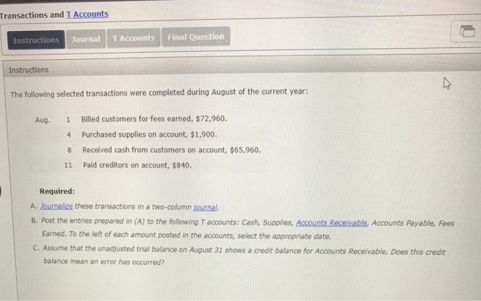 Transactions and I Accounts Instructions Journal T Accounts Final Question Instructions The following selected transactions were completed during August of the current year: Billed customers for fees earned, $72,960. 4 Purchased supplies on account, $1,900 Aug. 1 8 Received cash from customers on account, $65,960. 11 Paid creditors on account, $840 Required: A. Journalize these transactions in a two-column journal. B. Post the entries prepared in (A) to the following T accounts: Cash, Supplies, Accounts Receivable, Accounts Payable, Fees Earned. To the left of each amount posted in the accounts, select the appropriate date. C. Assume that the unadjusted trial balance on August 31 shows a credit balance for Accounts Receivable. Does this credit balance mean an error has occurred