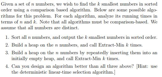 Given a set of n numbers, we wish to find the k smallest numbers in sorted order using a comparison based algorithm. Below are some possible algo- rithms for this problem. For each algorithm, analyze its running times in terms of n and k. Note that all algorithms must be comparison-based. We assume that all numbers are distinct. 1. Sort all n numbers, and output the k smallest numbers in sorted order 3. Build a heap on the n numbers by repeatedly inserting them into an 4. Can you design an algorithm better than all three above? Hint: use 2. Build a heap on the n numbers, and call Extract-Min k times. initially empty heap, and call Extract-Min k times. the deterministic linear-time selection algorithm.]