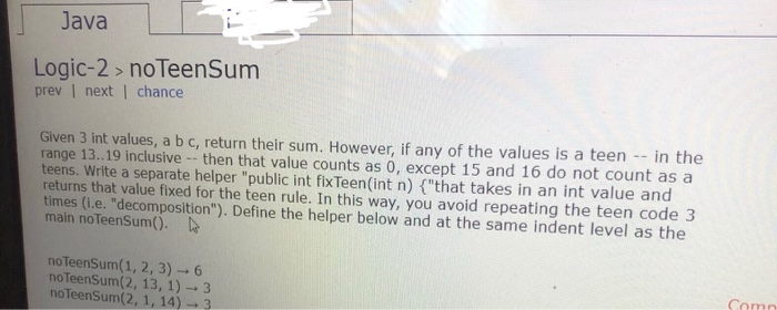 Java Logic-2> noTeenSum prev | next | chance Given 3 int values, a b c, return their sum. However, if any of the values is a