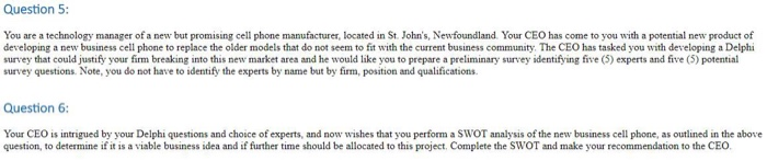Question 5 You are a technology manager of a new but promising cell phone manufacturer, located in St. Johns, Newfoundland. Your CEO has come to you with a potential new product of developing a new business cell phone to replace the older models that do not seem to fit with the current business community. The CEO has tasked you with developing a Delphi survey that could justify your firm breaking into this new market area and he would like you to prepare a preliminary survey identifying five (5) experts and five (5) potential survey 

<div class=