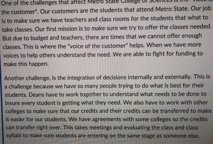 Metro State College urscielless ultl u One of the challenges that affect the customer. Our customers are the students that attend Metro State Our job is to make sure we have teachers and class rooms for the students that what to take classes. Our first mission is to make sure we try to offer the classes needed. But due to budget and teachers, there are times that we cannot offer enough classes. This is where the voice of the customer helps. When we have more voices to help others understand the need. 

<div class=