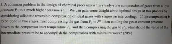 I. A common problem in the design of chemical processes is the steady-state compression of gases from a low P, to a much higher pressure P. We can gain some insight about optimal design of this process by considering adiabatic reversible compression of ideal gases with stagewise intercooling. If the compression is to be done in two stages, first compressing the gas from P, to P, then cooling the gas at constant pressure down to the compressor inlet temperature T,, and then compressing the gas to P2 what should the value of the intermediate pressure be to accomplish the compression with minimum work? (20%)