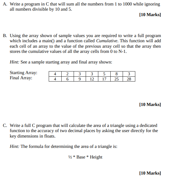 A. Write a program in C that will sum all the numbers from 1 to 1000 while ignoring all numbers divisible by 10 and 5 [10 Marks] B. Using the array shown of sample values you are required to write a full program which includes a main0 and a function called Cumulative. This function will add each cell of an array to the value of the previous array cell so that the array then stores the cumulative values of all the array cells from 0 to N-1 Hint: See a sample starting array and final array shown: Starting Array Final Array: 4 4 10 Marks] Write a full C program that will calculate the area of a triangle using a dedicated function to the accuracy of two decimal places by asking the user directly for the key dimensions in floats. C. Hint: The formula for determining the area of a triangle is: Base* Height [10 Marks