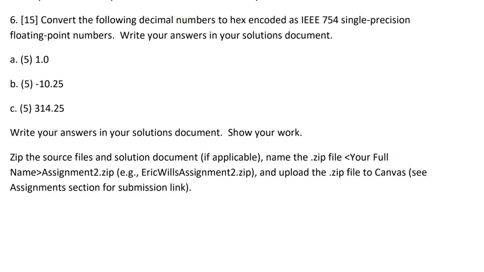 6. [15] Convert the following decimal numbers to hex encoded as IEEE 754 single-precision floating-point numbers. Write your answers in your solutions document b. (5) -10.25 c. (5) 314.25 Write your answers in your solutions document. Show your work Zip the source files and solution document (if applicable), name the .zip file <Your Full Name>Assignment2.zip (e.g., EricWillsAssignment2.zip), and upload the .zip file to Canvas (see Assignments section for submission link)