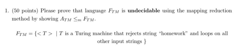 1. (50 points) Please prove that language FTM is undecidable using the mapping reduction method by showing ATM Sm FTM FTM = {