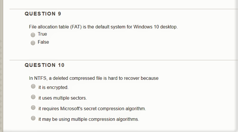 QUESTION 9 File allocation table (FAT) is the default system for Windows 10 desktop. True False QUESTION 10 In NTFS, a deleted compressed file is hard to recover because it is encrypted O it uses multiple sectors. it requires Microsofts secret compression algorithm. it may be using multiple compression algorithms.