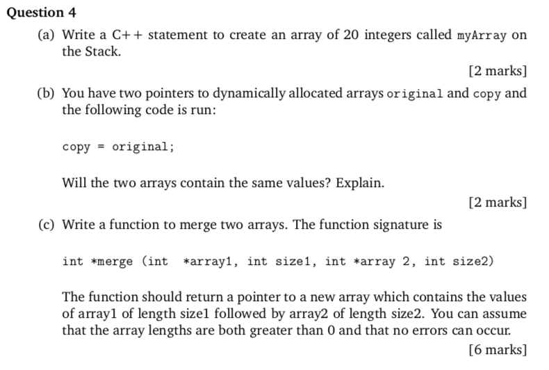 Question 4 (a) Write a C++ statement to create an array of 20 integers called myArray or [2 marks] (b) You have two pointers to dynamically allocated arrays original and copy and the Stack. the following code is run: copyoriginal; Will the two arrays contain the same values? Explain. [2 marks] (c) Write a function to merge two arrays. The function signature is int *merge (int *arrayl, int size1, int *array 2, int size2) The function should return a pointer to a new array which contains the values of arrayl of length sizel followed by array2 of length size2. You can assume that the array lengths are both greater than 0 and that no errors can occur. [6 marks]
