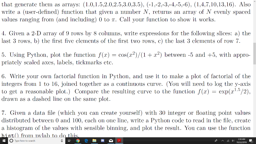 that generate them as arrays: (1.0,1.5,2.0,2.5,3.0,3.5), (-1.-2.-3,-4.-5.-6). (1,4,7,10,13,16). Also write a (user-defined) function that given a number N, returns an array of N evenly spaced values ranging from (and including) 0 to π. Call your function to show it works. 4. Given a 2-D array of 9 rows by 8 columns, write expressions for the following slices: a) the last 3 rows, b) the first five elements of the first two rows, c) the last 3 elements of row 7. 5. Using Python, plot the function f(x) = cos(x2)/(1+x2) between-5 and +5, with appro- priately scaled axes, labels, tickmarks etc. 6. Write your own factorial function in Python, and use it to make a plot of factorial of the integers from 1 to 16, joined together as a continuous curve. (You will need to log the y-axis to get a reasonable plot.) Compare the resulting curve to the function f(x) exp(x1.5/2). drawn as a dashed line on the same plot 7. Given a data file (which you can create yourself) with 30 integer or floating point values distributed between 0 and 100, cach on one line, write a Python code to read in the file, create a histogram of the values with sensible binning, and plot the result. You can use the function st from Dvlab to d O Type here to search 3:38 AM 10y22/2018