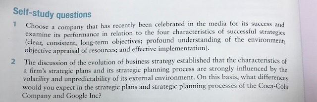 Self-study questions 1 Choose a company that ha s recently been celebrated in the media for its success and examine its performance in relation to the four characteristics of successful strategies (clear, consistent, long-term objectives; profound understanding of the environment: objective appraisal of resources; and effective implementation). The discussion of the evolution of business strategy established that the characteristics of a firms strategic plans and its strategic planning process are strongly influenced by the volatility and unpredictability of its external environment. On this basis, what differences would you expect in the strategic plans and strategic planning processes of the Coca-Cola Company and Google Inc? 2